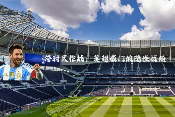 跨时区作战:英超豪门的隐性战场