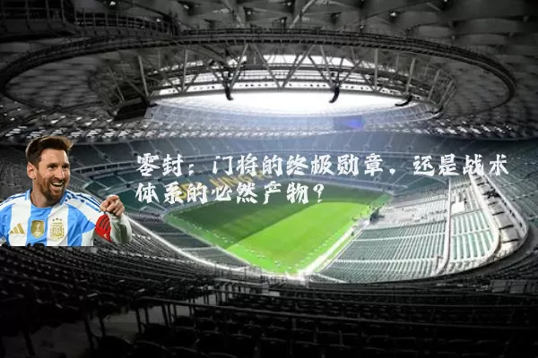 零封:门将的终极勋章,还是战术体系的必然产物?