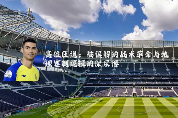 高位压迫:被误解的战术革命与地理赛制逻辑的深层博弈